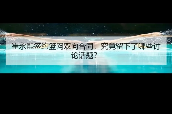崔永熙签约篮网双向合同，究竟留下了哪些讨论话题？